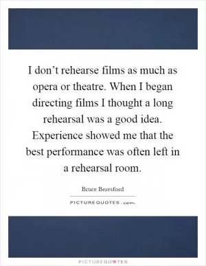 I don’t rehearse films as much as opera or theatre. When I began directing films I thought a long rehearsal was a good idea. Experience showed me that the best performance was often left in a rehearsal room Picture Quote #1