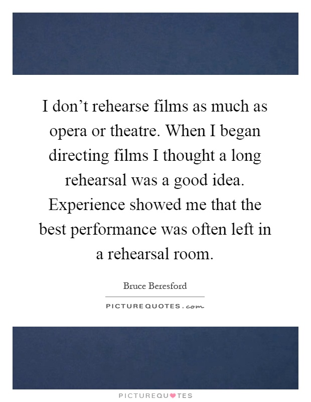 I don't rehearse films as much as opera or theatre. When I began directing films I thought a long rehearsal was a good idea. Experience showed me that the best performance was often left in a rehearsal room Picture Quote #1