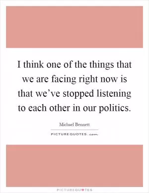 I think one of the things that we are facing right now is that we’ve stopped listening to each other in our politics Picture Quote #1
