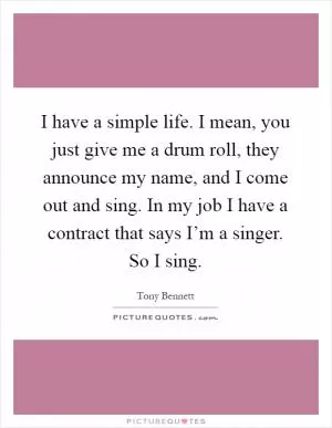 I have a simple life. I mean, you just give me a drum roll, they announce my name, and I come out and sing. In my job I have a contract that says I’m a singer. So I sing Picture Quote #1