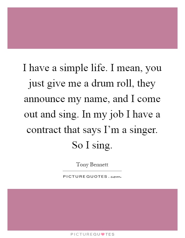 I have a simple life. I mean, you just give me a drum roll, they announce my name, and I come out and sing. In my job I have a contract that says I'm a singer. So I sing Picture Quote #1
