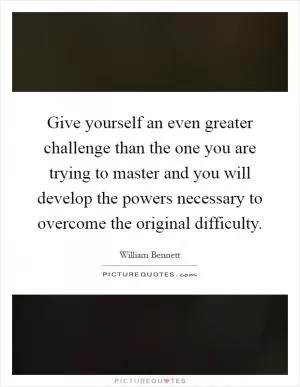 Give yourself an even greater challenge than the one you are trying to master and you will develop the powers necessary to overcome the original difficulty Picture Quote #1