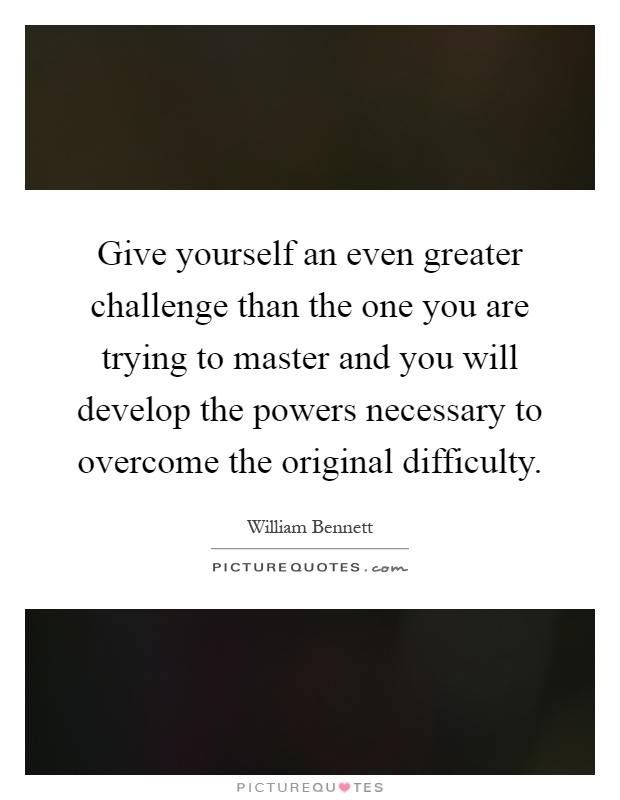 Give yourself an even greater challenge than the one you are trying to master and you will develop the powers necessary to overcome the original difficulty Picture Quote #1