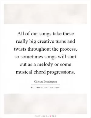 All of our songs take these really big creative turns and twists throughout the process, so sometimes songs will start out as a melody or some musical chord progressions Picture Quote #1
