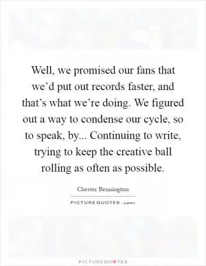 Well, we promised our fans that we’d put out records faster, and that’s what we’re doing. We figured out a way to condense our cycle, so to speak, by... Continuing to write, trying to keep the creative ball rolling as often as possible Picture Quote #1