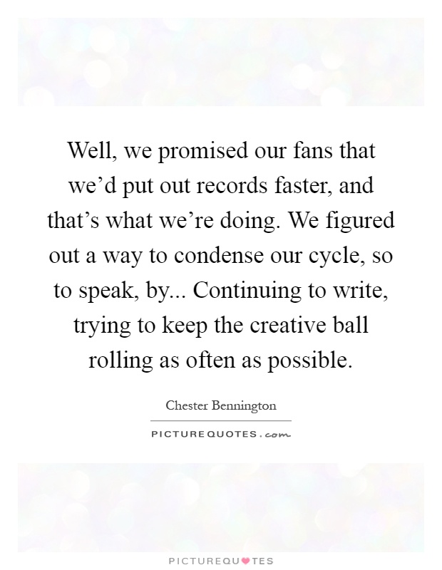 Well, we promised our fans that we'd put out records faster, and that's what we're doing. We figured out a way to condense our cycle, so to speak, by... Continuing to write, trying to keep the creative ball rolling as often as possible Picture Quote #1