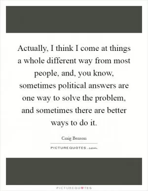 Actually, I think I come at things a whole different way from most people, and, you know, sometimes political answers are one way to solve the problem, and sometimes there are better ways to do it Picture Quote #1