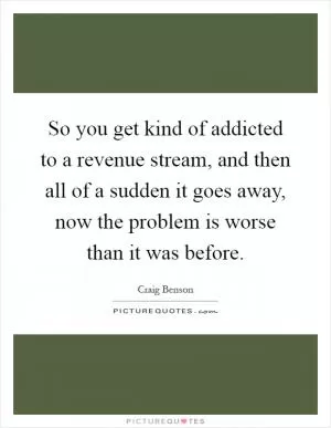 So you get kind of addicted to a revenue stream, and then all of a sudden it goes away, now the problem is worse than it was before Picture Quote #1
