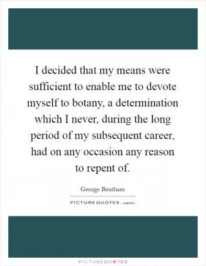 I decided that my means were sufficient to enable me to devote myself to botany, a determination which I never, during the long period of my subsequent career, had on any occasion any reason to repent of Picture Quote #1