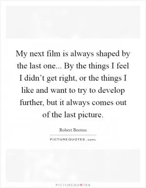 My next film is always shaped by the last one... By the things I feel I didn’t get right, or the things I like and want to try to develop further, but it always comes out of the last picture Picture Quote #1