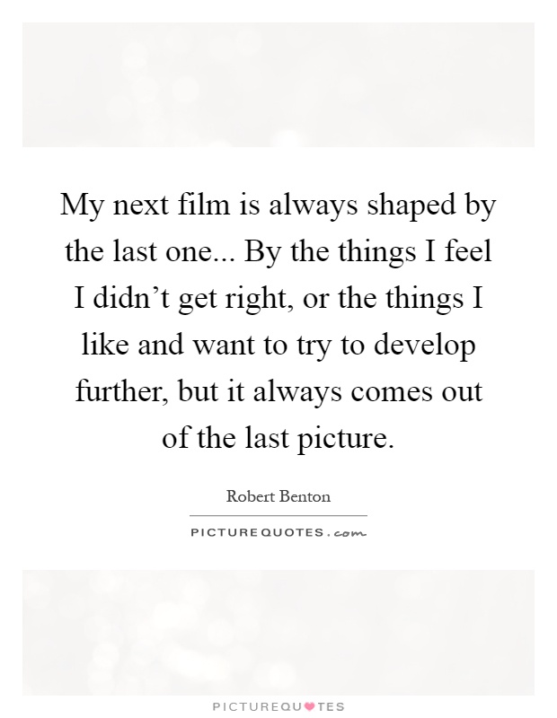 My next film is always shaped by the last one... By the things I feel I didn't get right, or the things I like and want to try to develop further, but it always comes out of the last picture Picture Quote #1