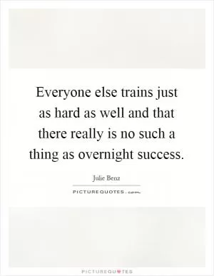 Everyone else trains just as hard as well and that there really is no such a thing as overnight success Picture Quote #1