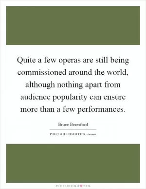 Quite a few operas are still being commissioned around the world, although nothing apart from audience popularity can ensure more than a few performances Picture Quote #1