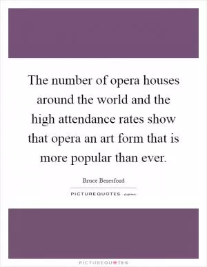 The number of opera houses around the world and the high attendance rates show that opera an art form that is more popular than ever Picture Quote #1