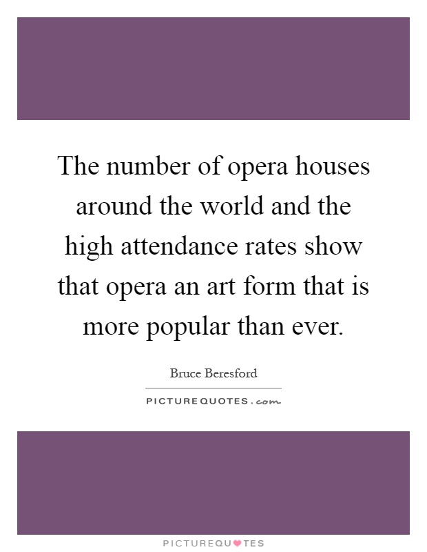 The number of opera houses around the world and the high attendance rates show that opera an art form that is more popular than ever Picture Quote #1