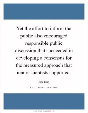 Yet the effort to inform the public also encouraged responsible public discussion that succeeded in developing a consensus for the measured approach that many scientists supported Picture Quote #1