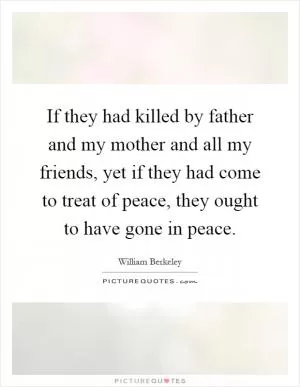 If they had killed by father and my mother and all my friends, yet if they had come to treat of peace, they ought to have gone in peace Picture Quote #1