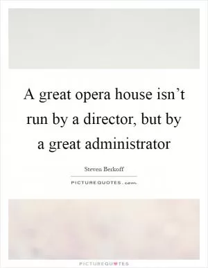 A great opera house isn’t run by a director, but by a great administrator Picture Quote #1