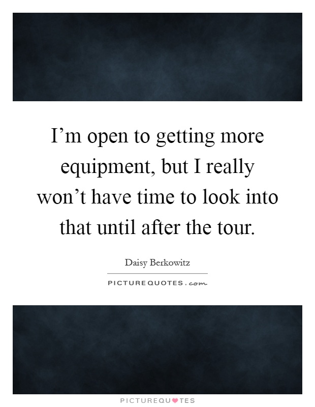 I'm open to getting more equipment, but I really won't have time to look into that until after the tour Picture Quote #1