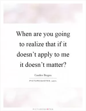 When are you going to realize that if it doesn’t apply to me it doesn’t matter? Picture Quote #1