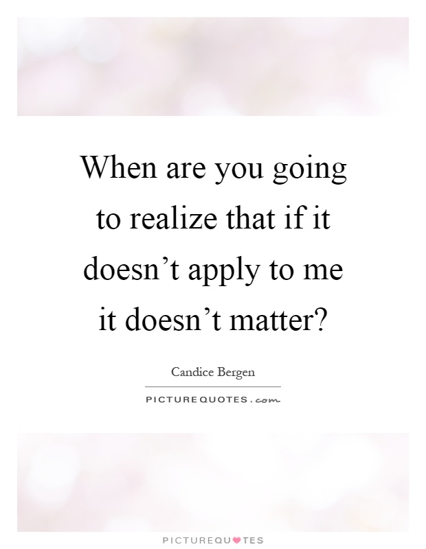 When are you going to realize that if it doesn't apply to me it doesn't matter? Picture Quote #1