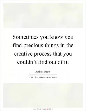 Sometimes you know you find precious things in the creative process that you couldn’t find out of it Picture Quote #1