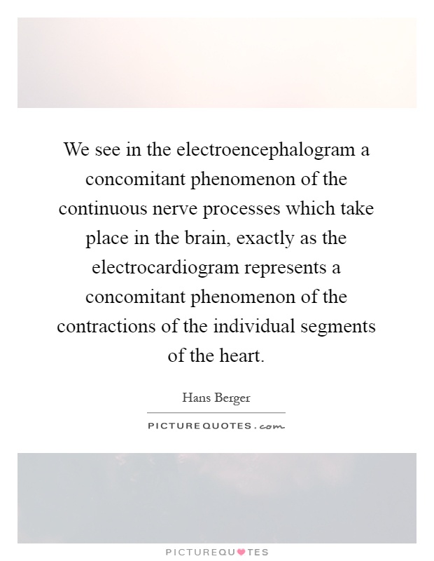 We see in the electroencephalogram a concomitant phenomenon of the continuous nerve processes which take place in the brain, exactly as the electrocardiogram represents a concomitant phenomenon of the contractions of the individual segments of the heart Picture Quote #1
