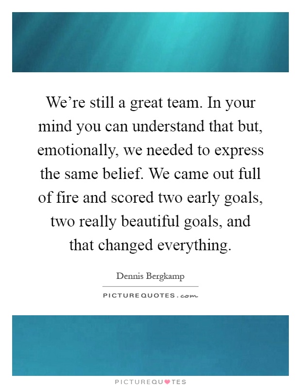 We're still a great team. In your mind you can understand that but, emotionally, we needed to express the same belief. We came out full of fire and scored two early goals, two really beautiful goals, and that changed everything Picture Quote #1
