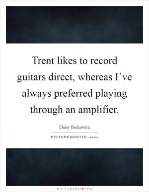 Trent likes to record guitars direct, whereas I’ve always preferred playing through an amplifier Picture Quote #1