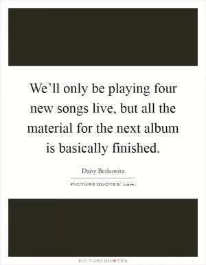We’ll only be playing four new songs live, but all the material for the next album is basically finished Picture Quote #1