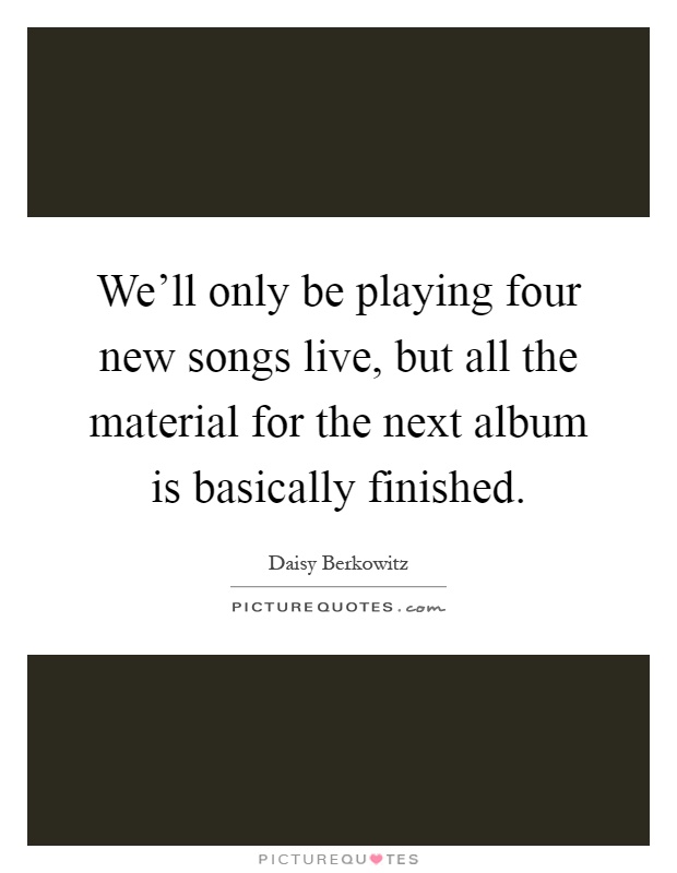 We'll only be playing four new songs live, but all the material for the next album is basically finished Picture Quote #1
