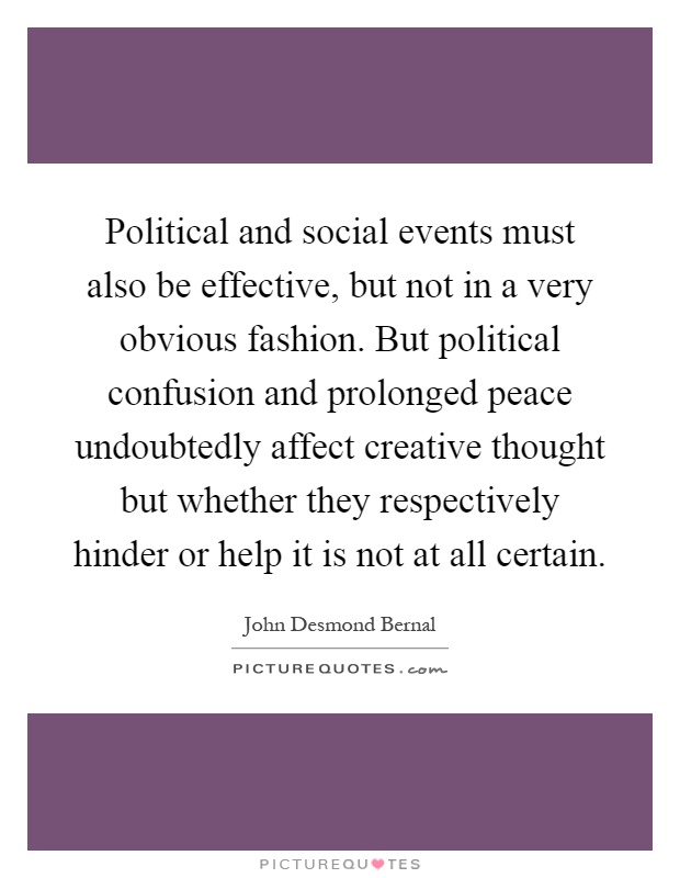Political and social events must also be effective, but not in a very obvious fashion. But political confusion and prolonged peace undoubtedly affect creative thought but whether they respectively hinder or help it is not at all certain Picture Quote #1