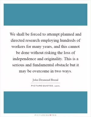 We shall be forced to attempt planned and directed research employing hundreds of workers for many years, and this cannot be done without risking the loss of independence and originality. This is a serious and fundamental obstacle but it may be overcome in two ways Picture Quote #1