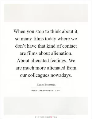 When you stop to think about it, so many films today where we don’t have that kind of contact are films about alienation. About alienated feelings. We are much more alienated from our colleagues nowadays Picture Quote #1