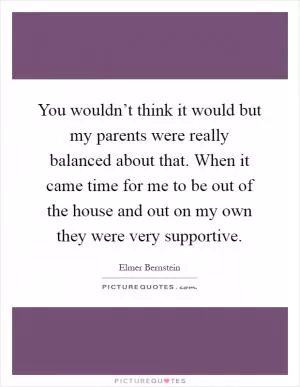 You wouldn’t think it would but my parents were really balanced about that. When it came time for me to be out of the house and out on my own they were very supportive Picture Quote #1