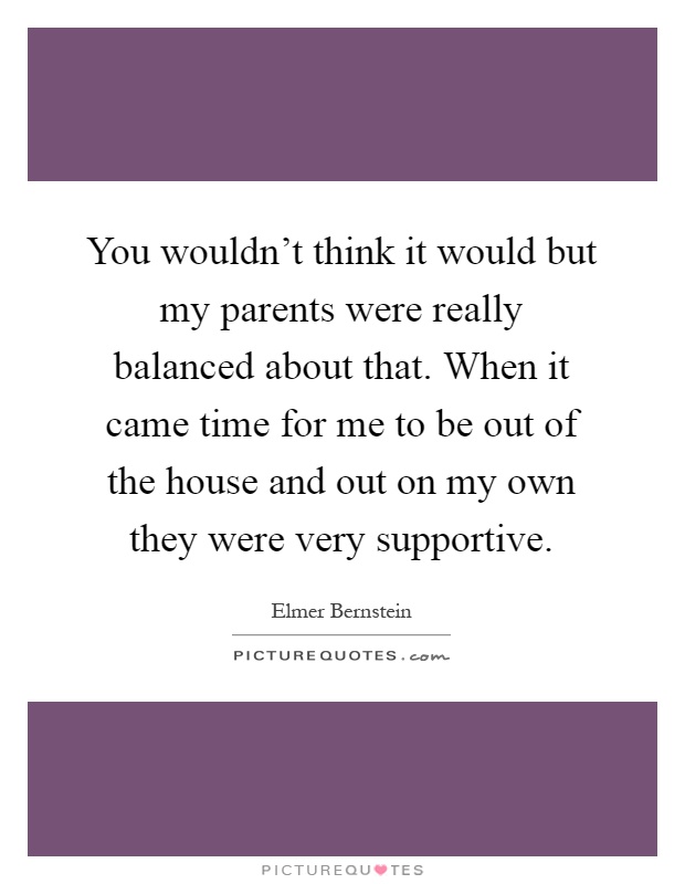 You wouldn't think it would but my parents were really balanced about that. When it came time for me to be out of the house and out on my own they were very supportive Picture Quote #1