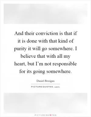 And their conviction is that if it is done with that kind of purity it will go somewhere. I believe that with all my heart, but I’m not responsible for its going somewhere Picture Quote #1