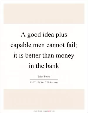 A good idea plus capable men cannot fail; it is better than money in the bank Picture Quote #1