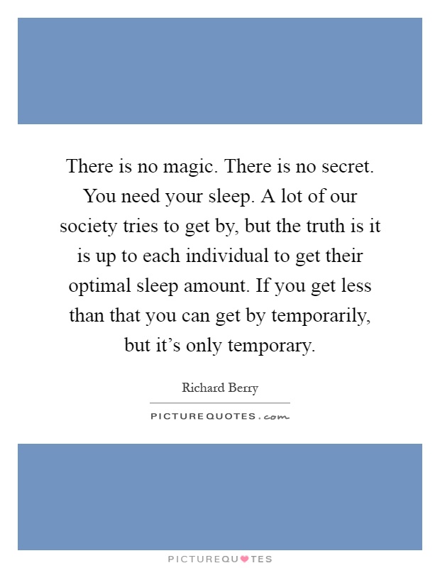 There is no magic. There is no secret. You need your sleep. A lot of our society tries to get by, but the truth is it is up to each individual to get their optimal sleep amount. If you get less than that you can get by temporarily, but it's only temporary Picture Quote #1