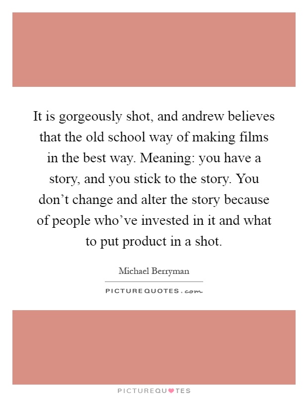 It is gorgeously shot, and andrew believes that the old school way of making films in the best way. Meaning: you have a story, and you stick to the story. You don't change and alter the story because of people who've invested in it and what to put product in a shot Picture Quote #1