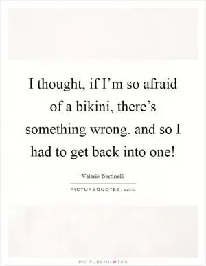 I thought, if I’m so afraid of a bikini, there’s something wrong. and so I had to get back into one! Picture Quote #1