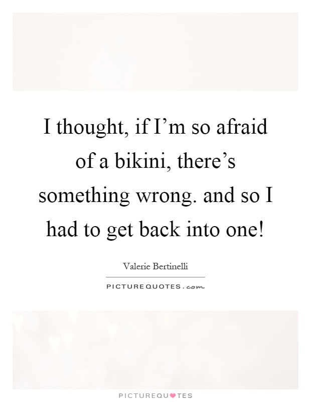 I thought, if I'm so afraid of a bikini, there's something wrong. and so I had to get back into one! Picture Quote #1