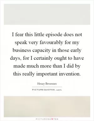 I fear this little episode does not speak very favourably for my business capacity in those early days, for I certainly ought to have made much more than I did by this really important invention Picture Quote #1
