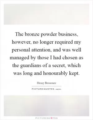 The bronze powder business, however, no longer required my personal attention, and was well managed by those I had chosen as the guardians of a secret, which was long and honourably kept Picture Quote #1