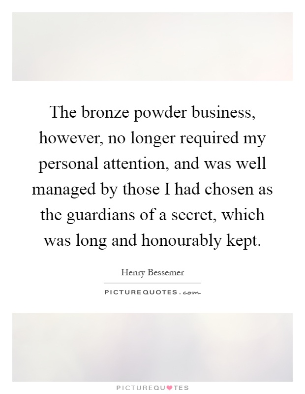The bronze powder business, however, no longer required my personal attention, and was well managed by those I had chosen as the guardians of a secret, which was long and honourably kept Picture Quote #1