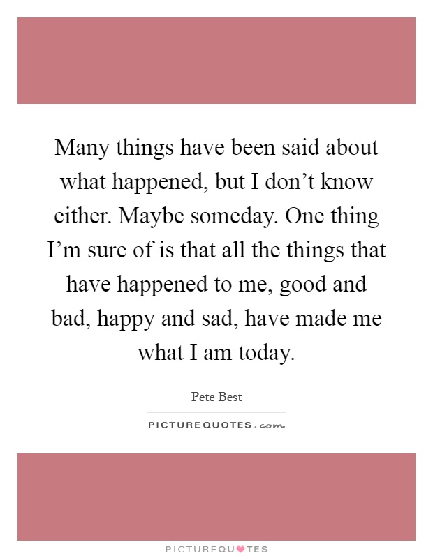 Many things have been said about what happened, but I don't know either. Maybe someday. One thing I'm sure of is that all the things that have happened to me, good and bad, happy and sad, have made me what I am today Picture Quote #1