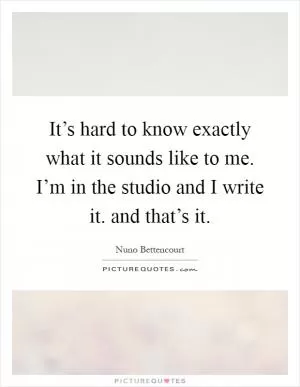 It’s hard to know exactly what it sounds like to me. I’m in the studio and I write it. and that’s it Picture Quote #1