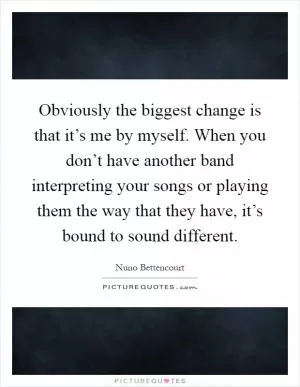 Obviously the biggest change is that it’s me by myself. When you don’t have another band interpreting your songs or playing them the way that they have, it’s bound to sound different Picture Quote #1