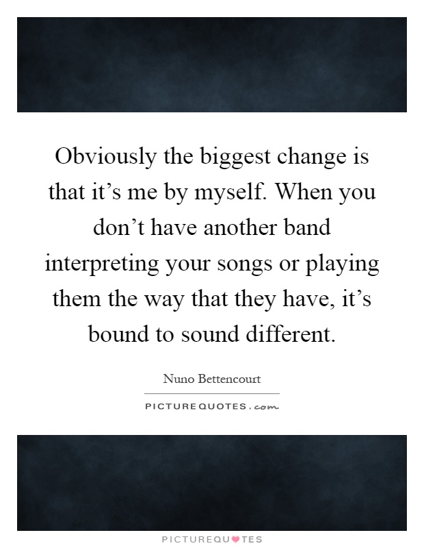 Obviously the biggest change is that it's me by myself. When you don't have another band interpreting your songs or playing them the way that they have, it's bound to sound different Picture Quote #1