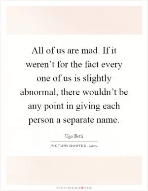 All of us are mad. If it weren’t for the fact every one of us is slightly abnormal, there wouldn’t be any point in giving each person a separate name Picture Quote #1